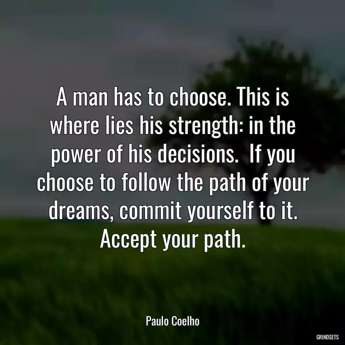 A man has to choose. This is where lies his strength: in the power of his decisions.  If you choose to follow the path of your dreams, commit yourself to it. Accept your path.