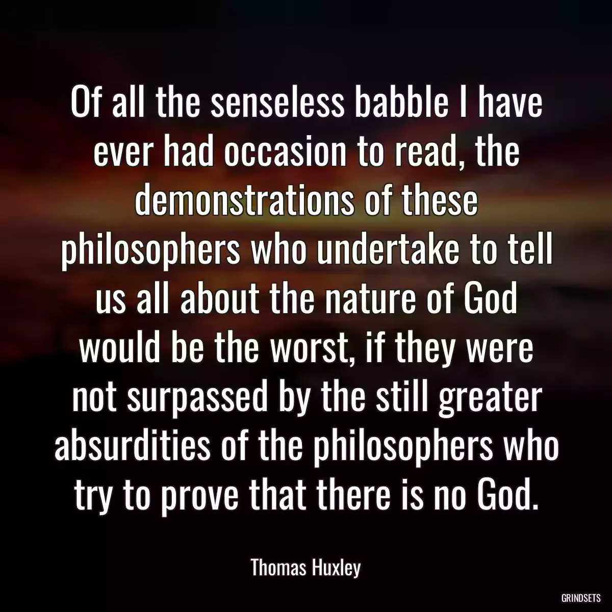 Of all the senseless babble I have ever had occasion to read, the demonstrations of these philosophers who undertake to tell us all about the nature of God would be the worst, if they were not surpassed by the still greater absurdities of the philosophers who try to prove that there is no God.