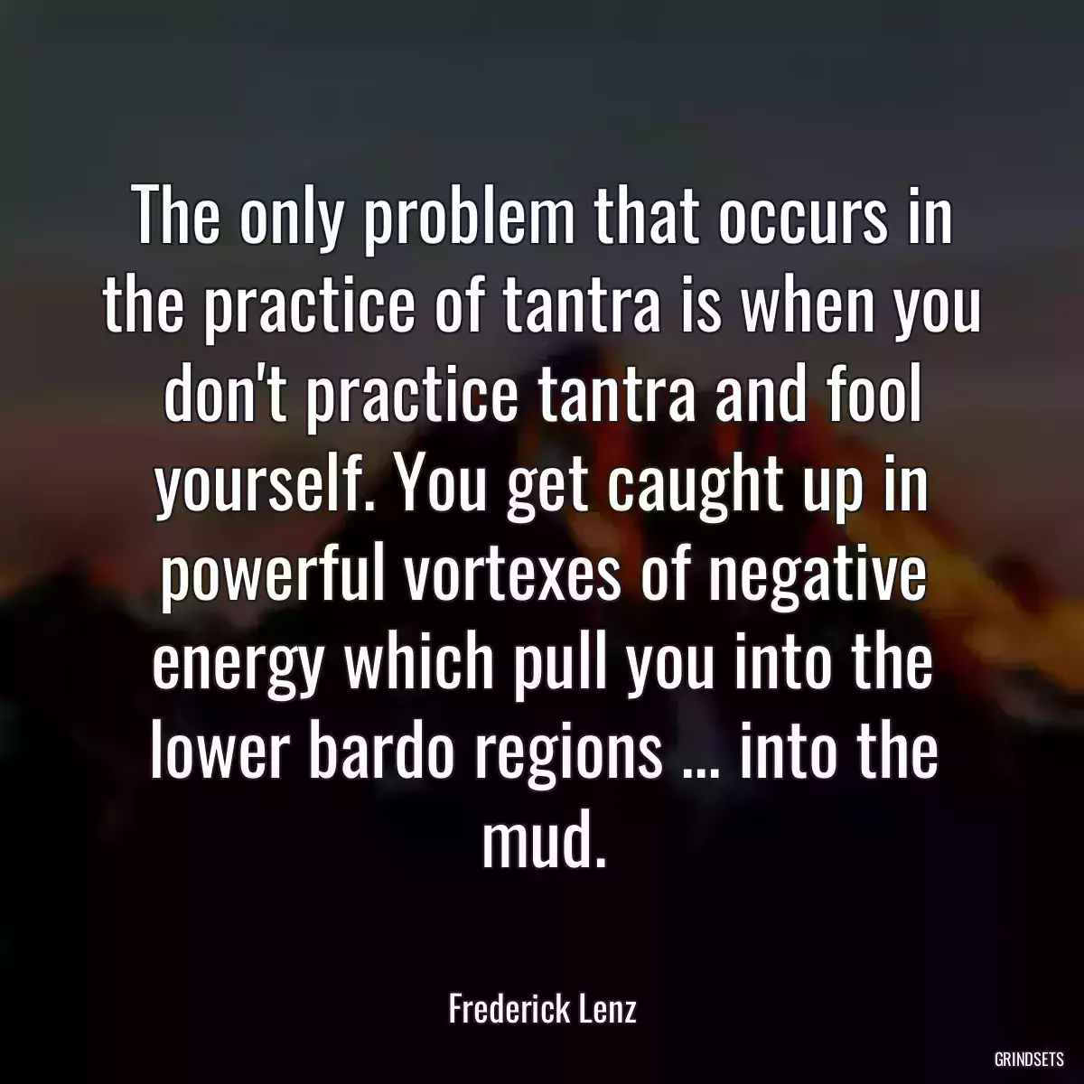 The only problem that occurs in the practice of tantra is when you don\'t practice tantra and fool yourself. You get caught up in powerful vortexes of negative energy which pull you into the lower bardo regions ... into the mud.