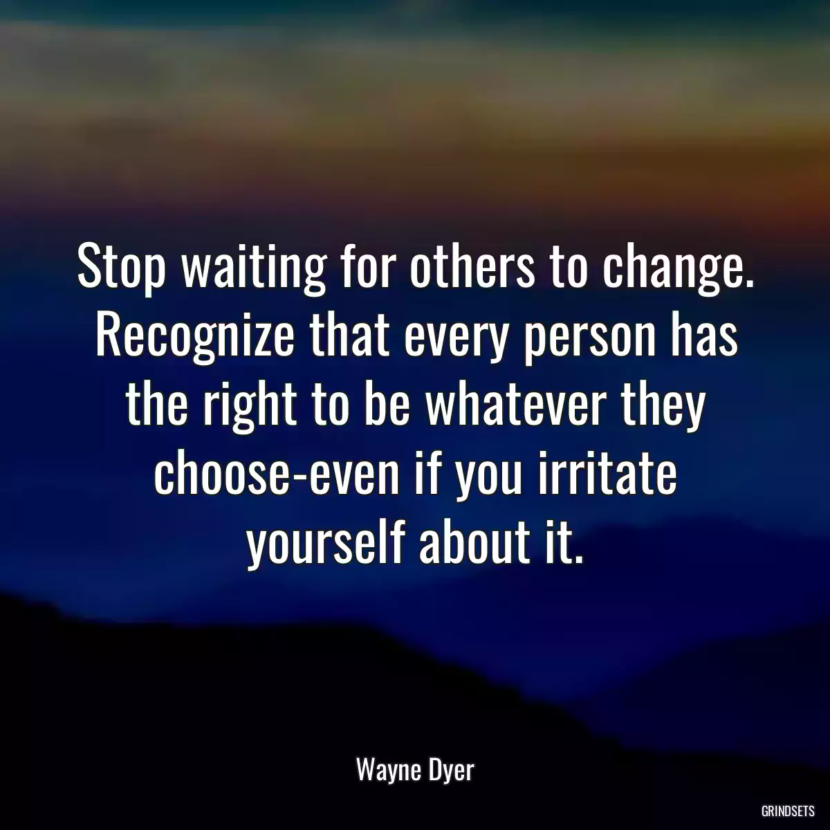 Stop waiting for others to change. Recognize that every person has the right to be whatever they choose-even if you irritate yourself about it.