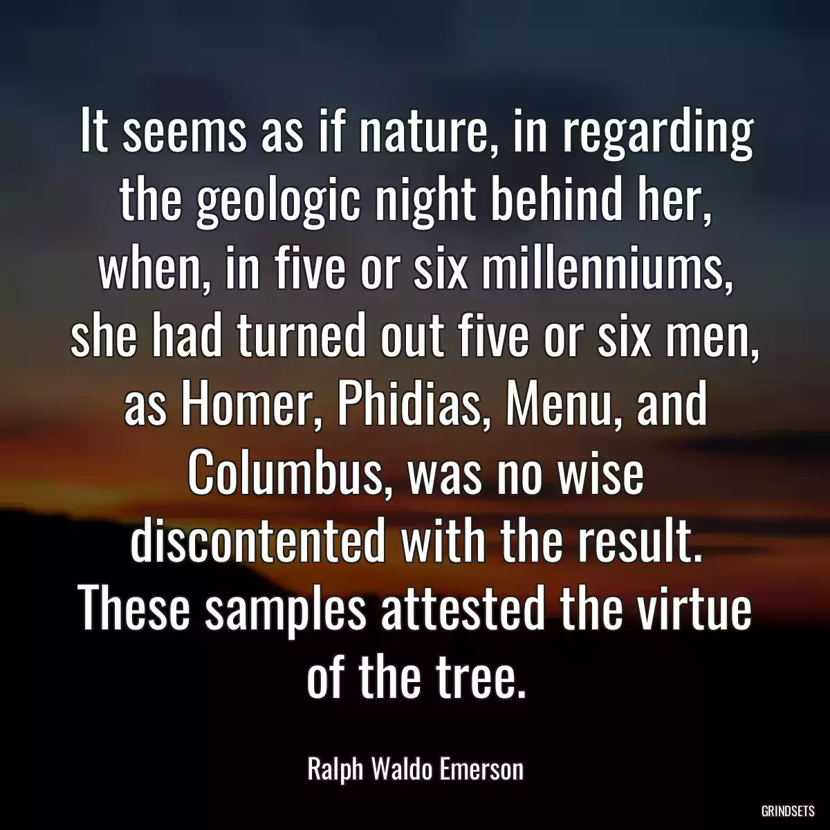 It seems as if nature, in regarding the geologic night behind her, when, in five or six millenniums, she had turned out five or six men, as Homer, Phidias, Menu, and Columbus, was no wise discontented with the result. These samples attested the virtue of the tree.