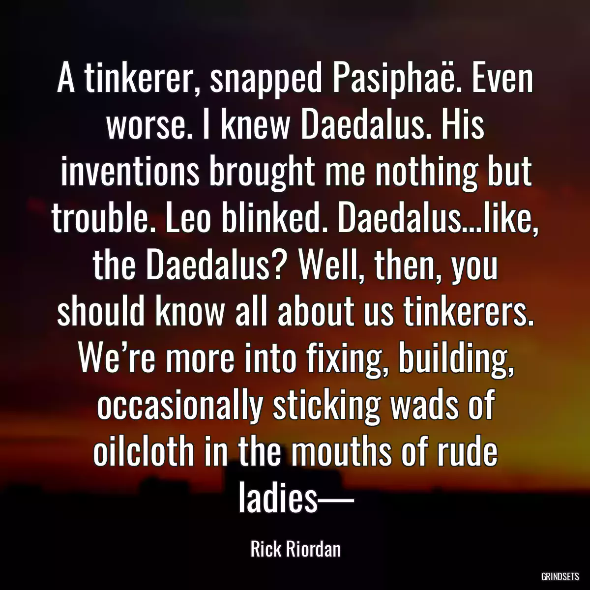 A tinkerer, snapped Pasiphaë. Even worse. I knew Daedalus. His inventions brought me nothing but trouble. Leo blinked. Daedalus…like, the Daedalus? Well, then, you should know all about us tinkerers. We’re more into fixing, building, occasionally sticking wads of oilcloth in the mouths of rude ladies—