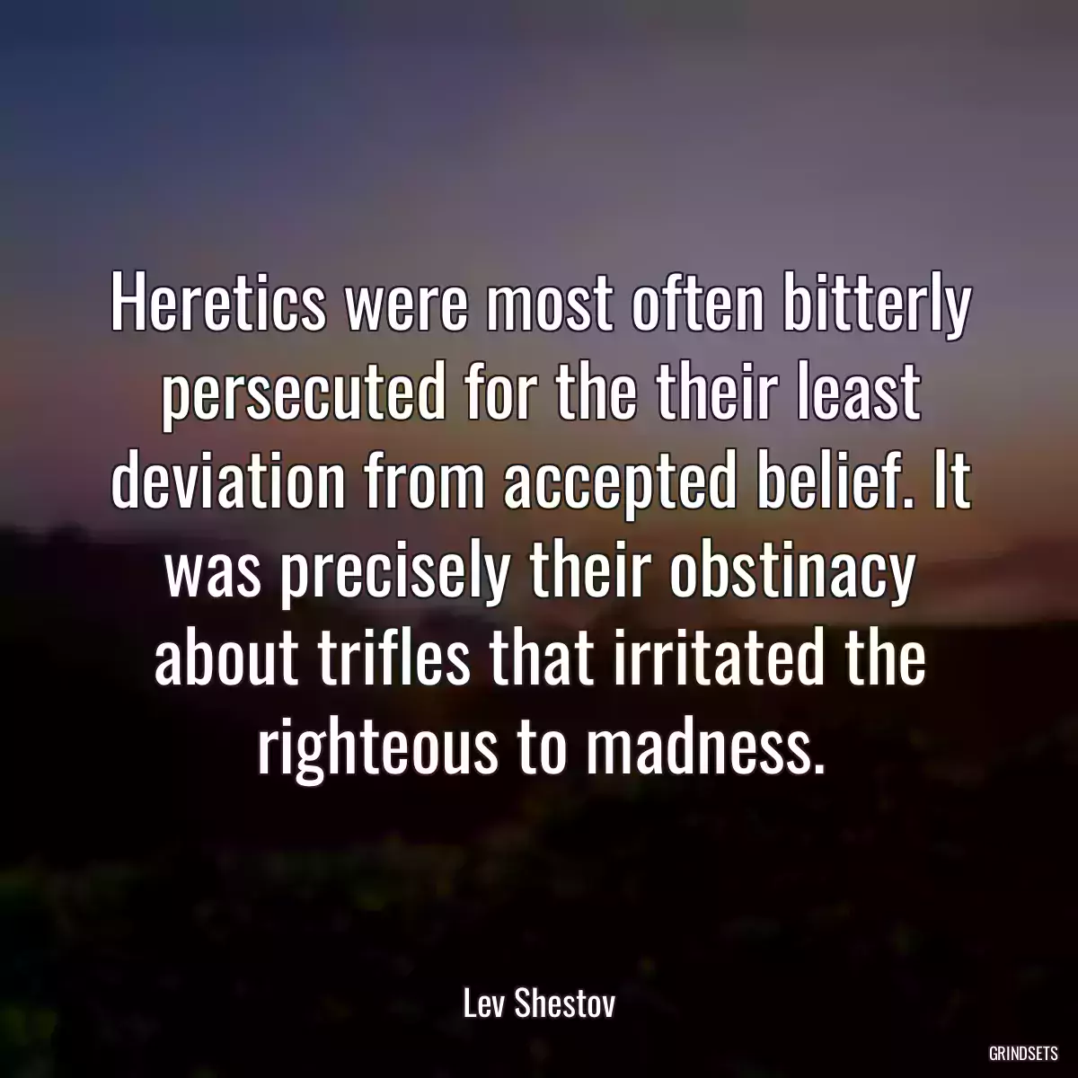 Heretics were most often bitterly persecuted for the their least deviation from accepted belief. It was precisely their obstinacy about trifles that irritated the righteous to madness.