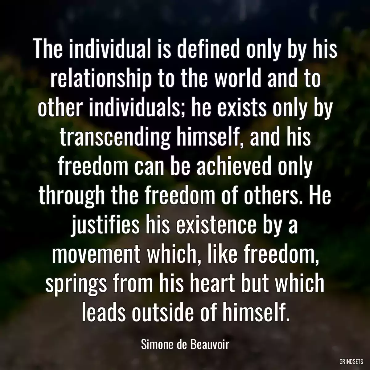 The individual is defined only by his relationship to the world and to other individuals; he exists only by transcending himself, and his freedom can be achieved only through the freedom of others. He justifies his existence by a movement which, like freedom, springs from his heart but which leads outside of himself.