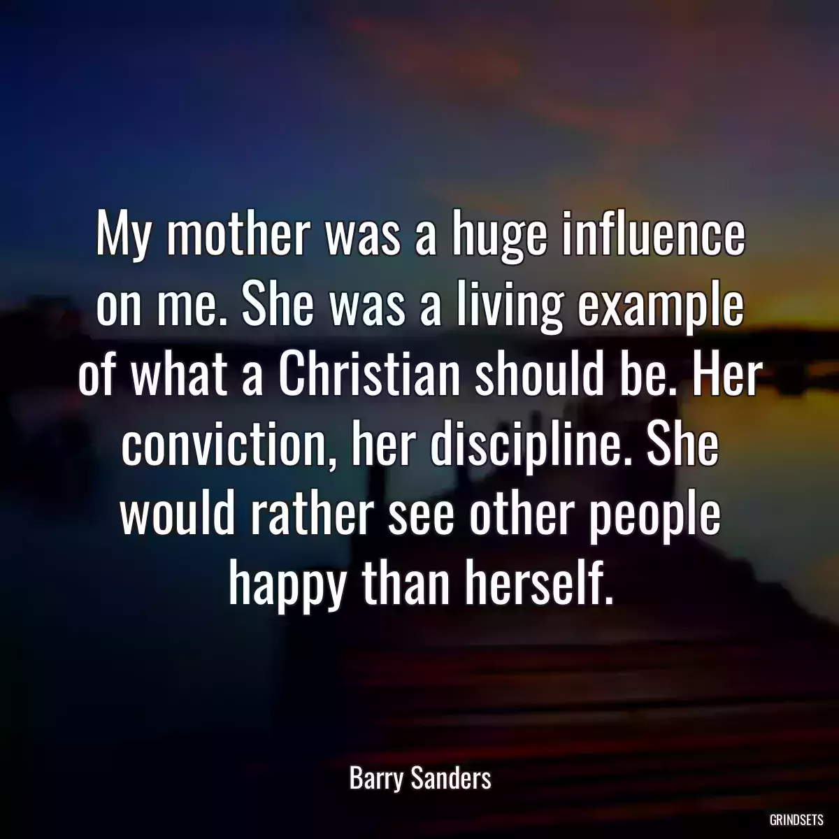 My mother was a huge influence on me. She was a living example of what a Christian should be. Her conviction, her discipline. She would rather see other people happy than herself.