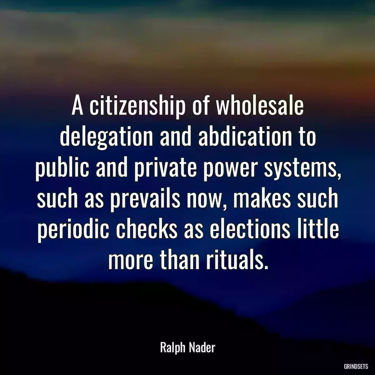 A citizenship of wholesale delegation and abdication to public and private power systems, such as prevails now, makes such periodic checks as elections little more than rituals.