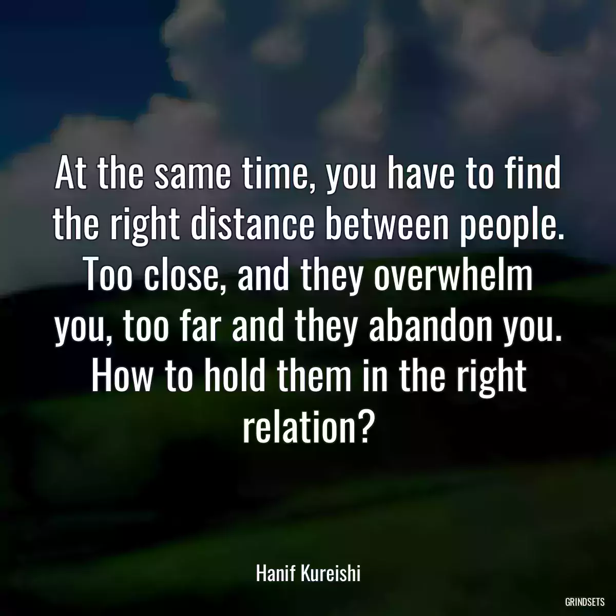 At the same time, you have to find the right distance between people. Too close, and they overwhelm you, too far and they abandon you. How to hold them in the right relation?