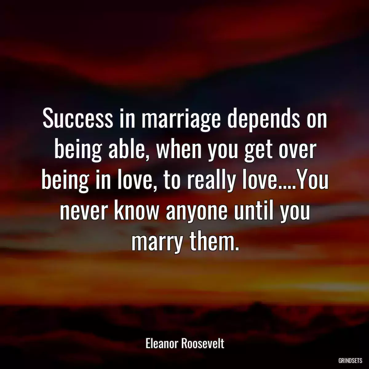 Success in marriage depends on being able, when you get over being in love, to really love....You never know anyone until you marry them.