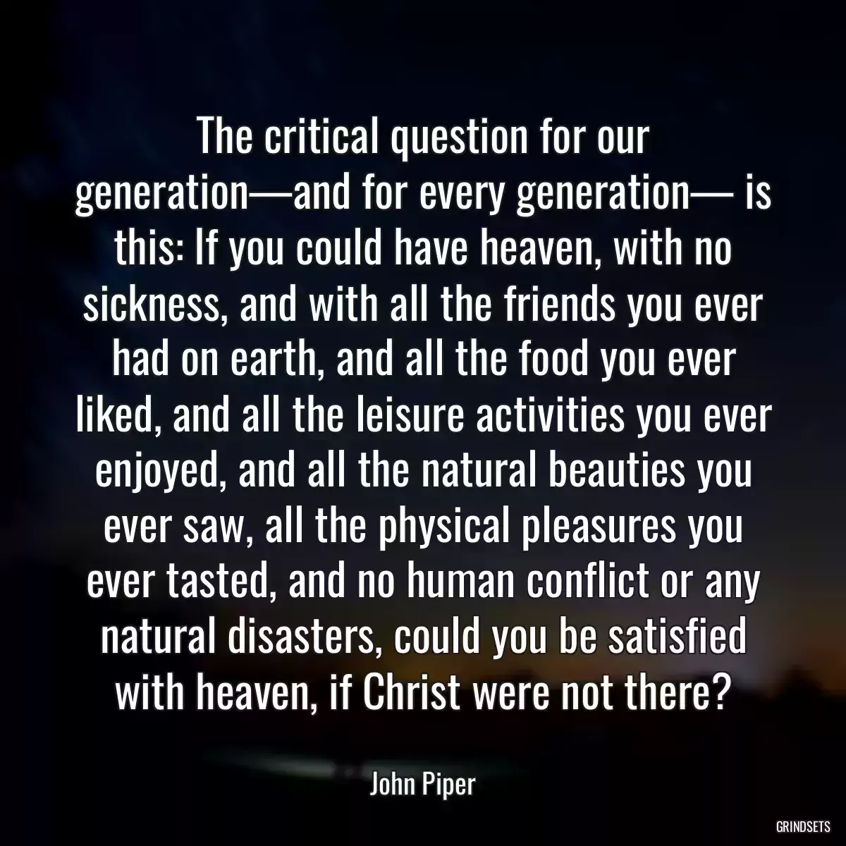 The critical question for our generation—and for every generation— is this: If you could have heaven, with no sickness, and with all the friends you ever had on earth, and all the food you ever liked, and all the leisure activities you ever enjoyed, and all the natural beauties you ever saw, all the physical pleasures you ever tasted, and no human conflict or any natural disasters, could you be satisfied with heaven, if Christ were not there?