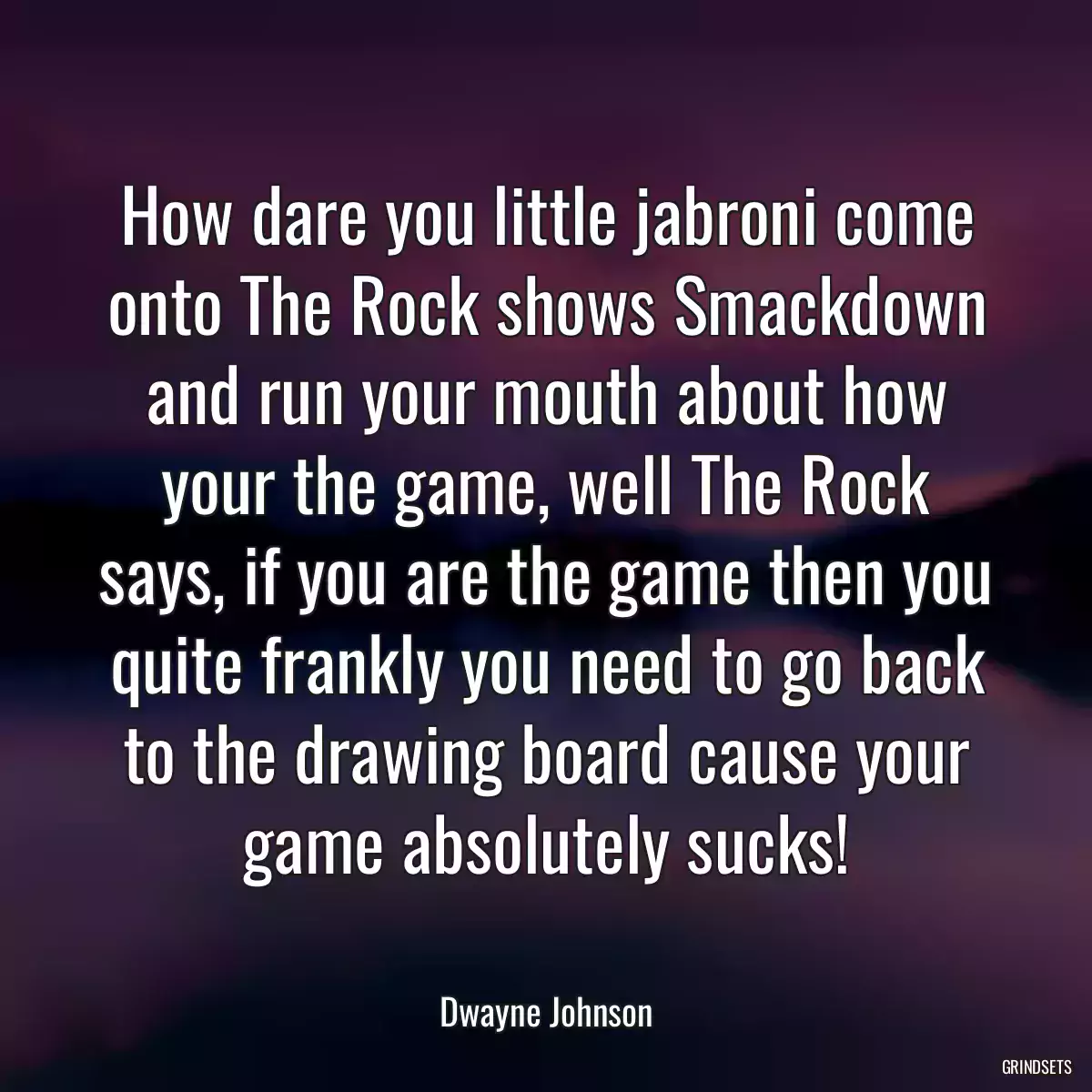 How dare you little jabroni come onto The Rock shows Smackdown and run your mouth about how your the game, well The Rock says, if you are the game then you quite frankly you need to go back to the drawing board cause your game absolutely sucks!