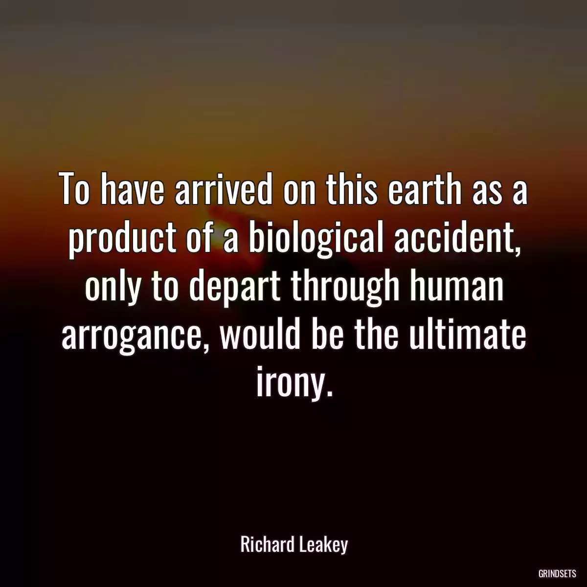 To have arrived on this earth as a product of a biological accident, only to depart through human arrogance, would be the ultimate irony.