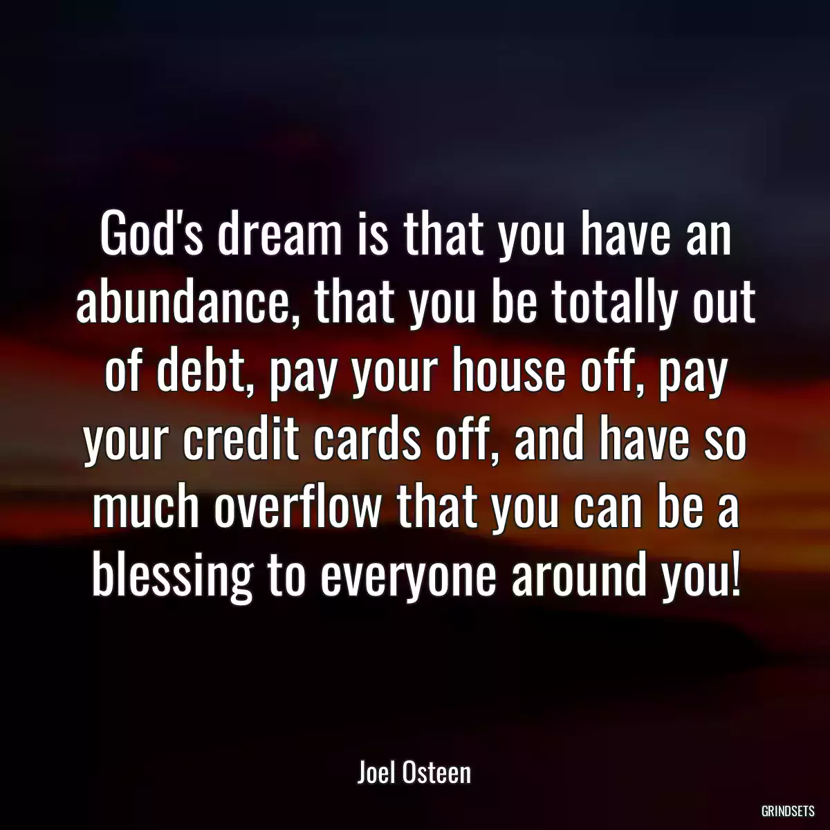 God\'s dream is that you have an abundance, that you be totally out of debt, pay your house off, pay your credit cards off, and have so much overflow that you can be a blessing to everyone around you!
