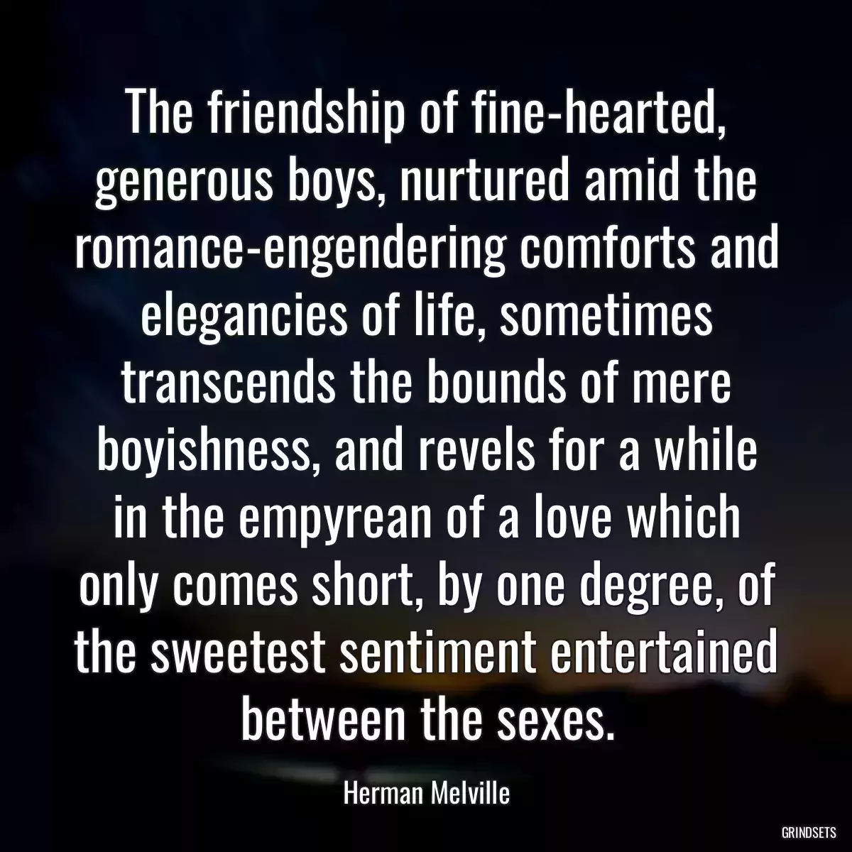 The friendship of fine-hearted, generous boys, nurtured amid the romance-engendering comforts and elegancies of life, sometimes transcends the bounds of mere boyishness, and revels for a while in the empyrean of a love which only comes short, by one degree, of the sweetest sentiment entertained between the sexes.