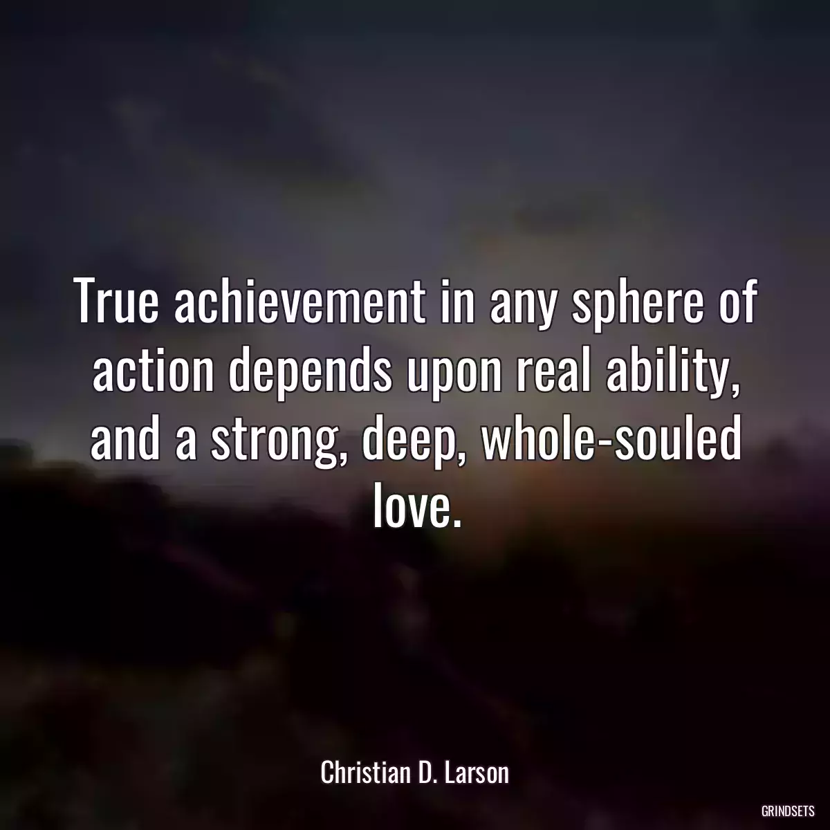 True achievement in any sphere of action depends upon real ability, and a strong, deep, whole-souled love.