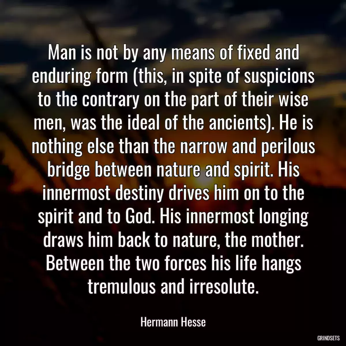 Man is not by any means of fixed and enduring form (this, in spite of suspicions to the contrary on the part of their wise men, was the ideal of the ancients). He is nothing else than the narrow and perilous bridge between nature and spirit. His innermost destiny drives him on to the spirit and to God. His innermost longing draws him back to nature, the mother. Between the two forces his life hangs tremulous and irresolute.