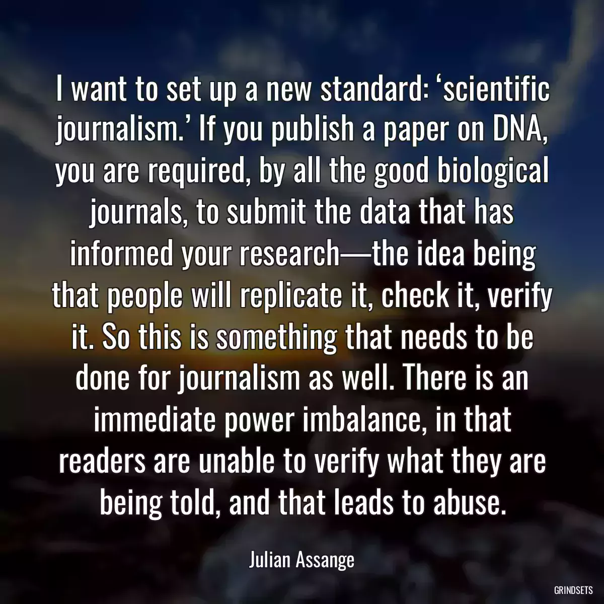 I want to set up a new standard: ‘scientific journalism.’ If you publish a paper on DNA, you are required, by all the good biological journals, to submit the data that has informed your research—the idea being that people will replicate it, check it, verify it. So this is something that needs to be done for journalism as well. There is an immediate power imbalance, in that readers are unable to verify what they are being told, and that leads to abuse.