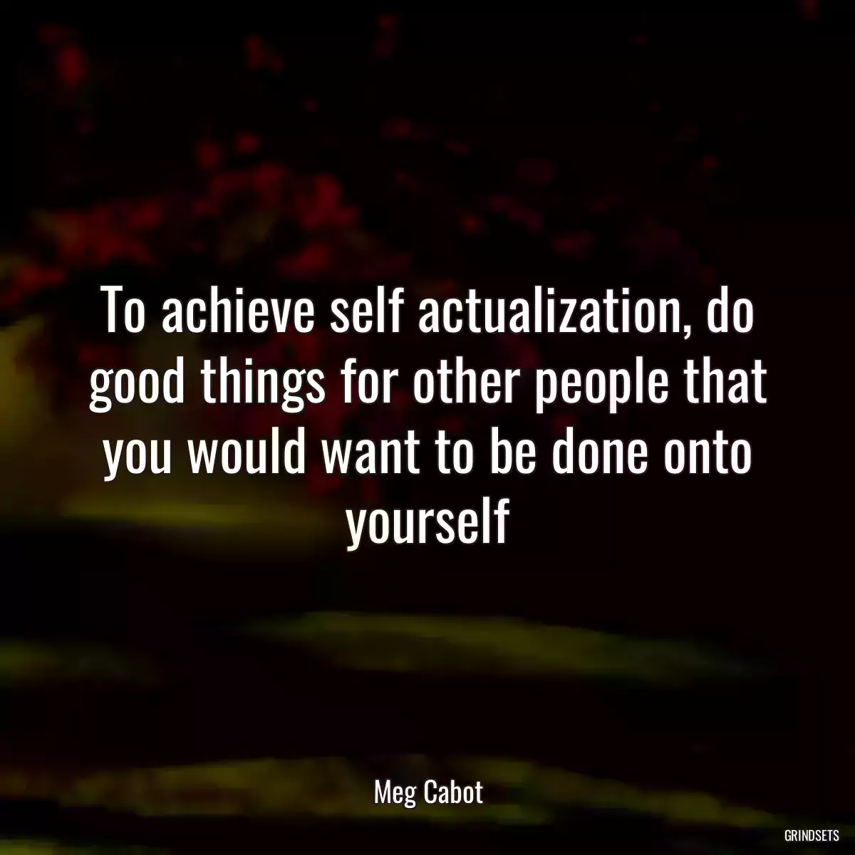 To achieve self actualization, do good things for other people that you would want to be done onto yourself