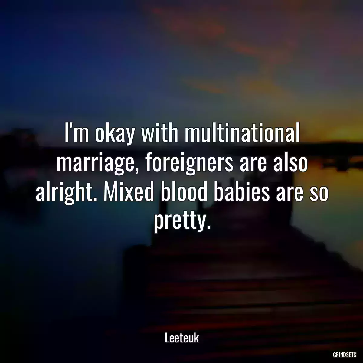 I\'m okay with multinational marriage, foreigners are also alright. Mixed blood babies are so pretty.