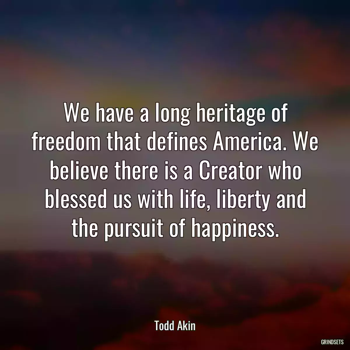 We have a long heritage of freedom that defines America. We believe there is a Creator who blessed us with life, liberty and the pursuit of happiness.