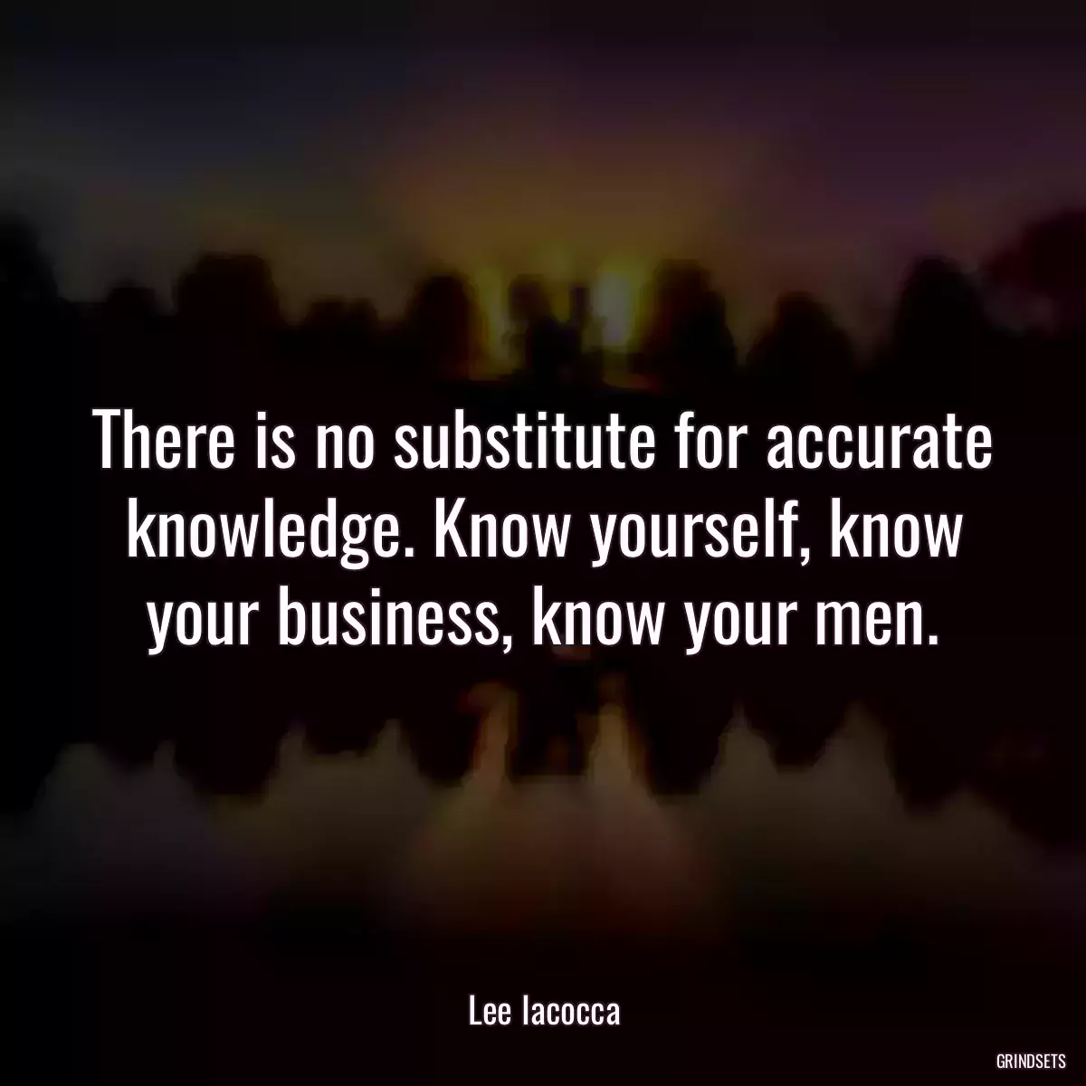 There is no substitute for accurate knowledge. Know yourself, know your business, know your men.