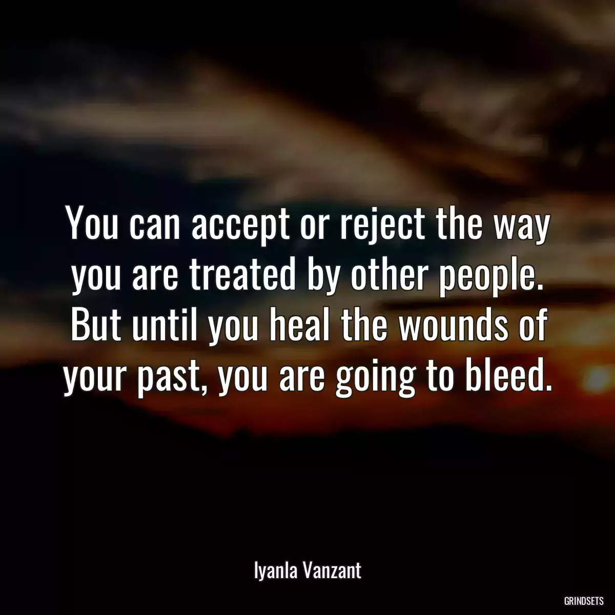 You can accept or reject the way you are treated by other people. But until you heal the wounds of your past, you are going to bleed.