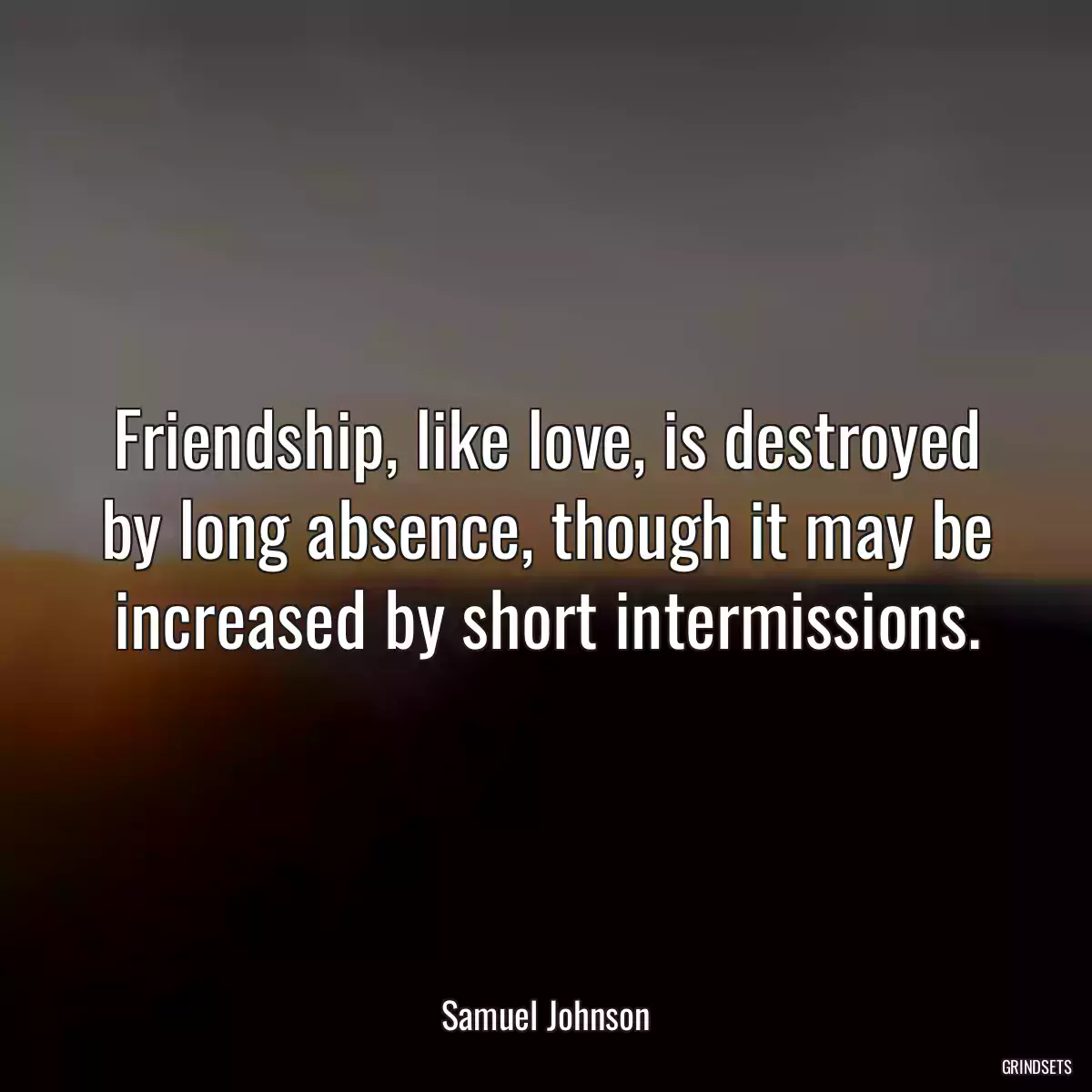 Friendship, like love, is destroyed by long absence, though it may be increased by short intermissions.