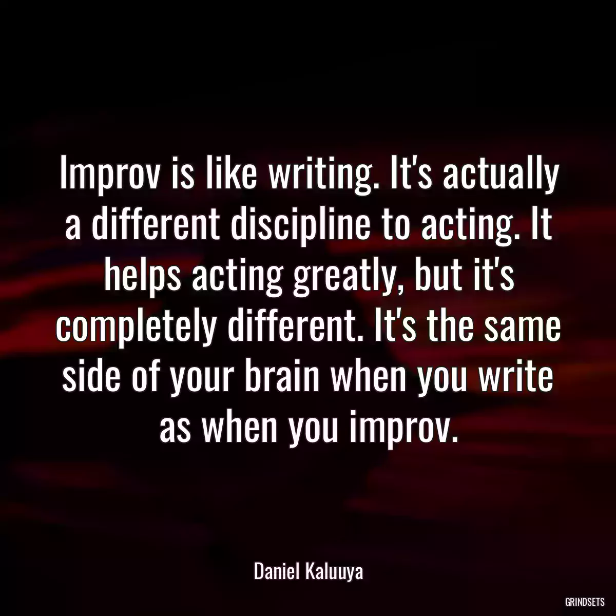 Improv is like writing. It\'s actually a different discipline to acting. It helps acting greatly, but it\'s completely different. It\'s the same side of your brain when you write as when you improv.