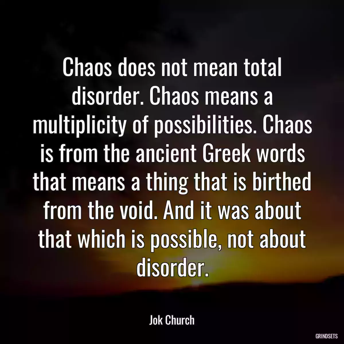 Chaos does not mean total disorder. Chaos means a multiplicity of possibilities. Chaos is from the ancient Greek words that means a thing that is birthed from the void. And it was about that which is possible, not about disorder.