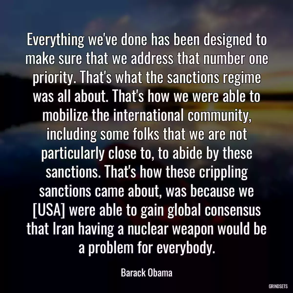 Everything we\'ve done has been designed to make sure that we address that number one priority. That\'s what the sanctions regime was all about. That\'s how we were able to mobilize the international community, including some folks that we are not particularly close to, to abide by these sanctions. That\'s how these crippling sanctions came about, was because we [USA] were able to gain global consensus that Iran having a nuclear weapon would be a problem for everybody.