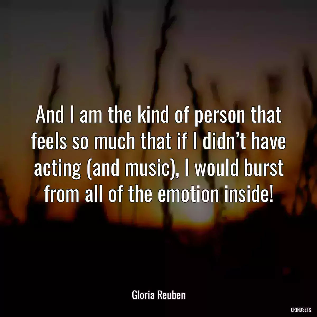 And I am the kind of person that feels so much that if I didn’t have acting (and music), I would burst from all of the emotion inside!