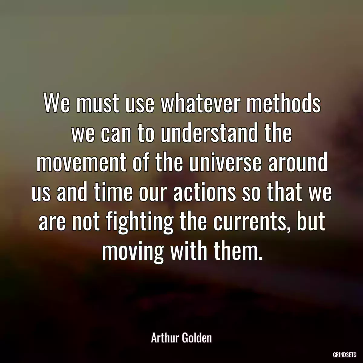 We must use whatever methods we can to understand the movement of the universe around us and time our actions so that we are not fighting the currents, but moving with them.