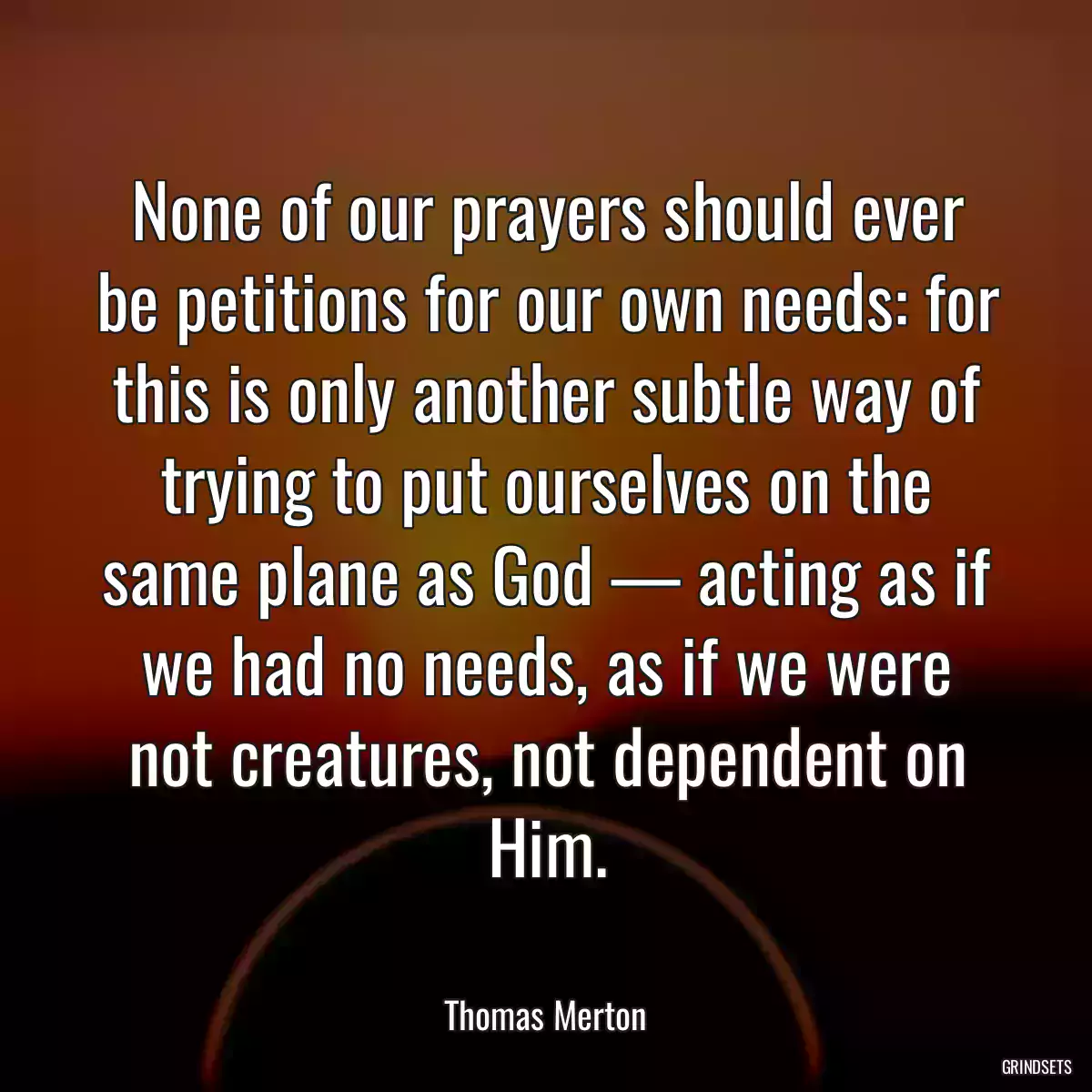 None of our prayers should ever be petitions for our own needs: for this is only another subtle way of trying to put ourselves on the same plane as God — acting as if we had no needs, as if we were not creatures, not dependent on Him.