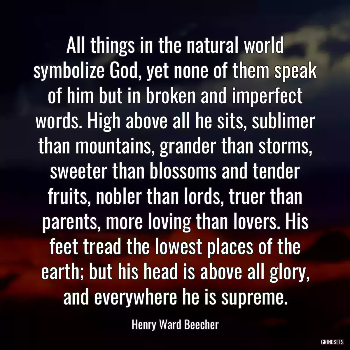 All things in the natural world symbolize God, yet none of them speak of him but in broken and imperfect words. High above all he sits, sublimer than mountains, grander than storms, sweeter than blossoms and tender fruits, nobler than lords, truer than parents, more loving than lovers. His feet tread the lowest places of the earth; but his head is above all glory, and everywhere he is supreme.