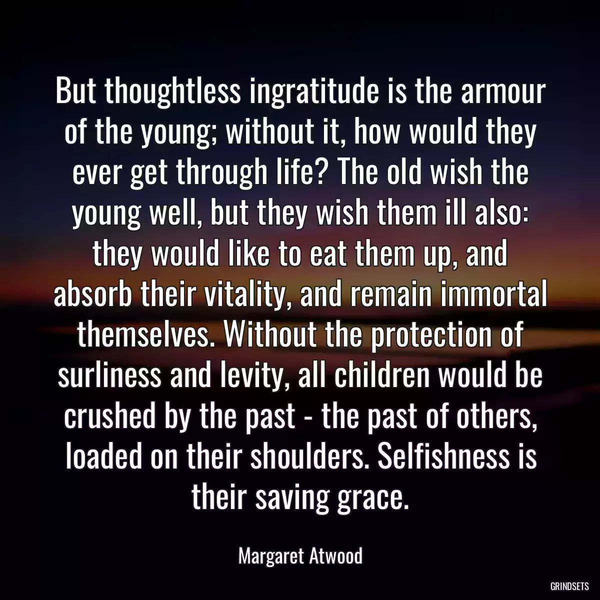 But thoughtless ingratitude is the armour of the young; without it, how would they ever get through life? The old wish the young well, but they wish them ill also: they would like to eat them up, and absorb their vitality, and remain immortal themselves. Without the protection of surliness and levity, all children would be crushed by the past - the past of others, loaded on their shoulders. Selfishness is their saving grace.