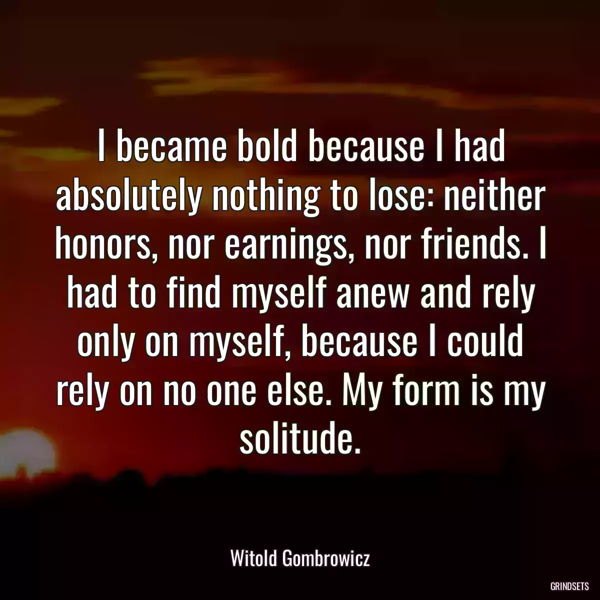 I became bold because I had absolutely nothing to lose: neither honors, nor earnings, nor friends. I had to find myself anew and rely only on myself, because I could rely on no one else. My form is my solitude.