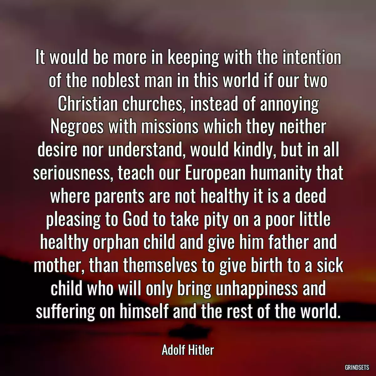 It would be more in keeping with the intention of the noblest man in this world if our two Christian churches, instead of annoying Negroes with missions which they neither desire nor understand, would kindly, but in all seriousness, teach our European humanity that where parents are not healthy it is a deed pleasing to God to take pity on a poor little healthy orphan child and give him father and mother, than themselves to give birth to a sick child who will only bring unhappiness and suffering on himself and the rest of the world.