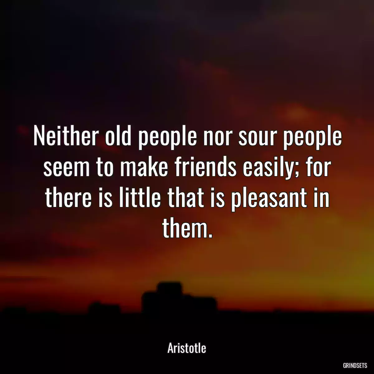 Neither old people nor sour people seem to make friends easily; for there is little that is pleasant in them.