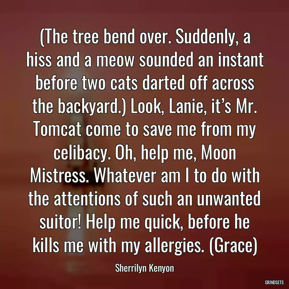 (The tree bend over. Suddenly, a hiss and a meow sounded an instant before two cats darted off across the backyard.) Look, Lanie, it’s Mr. Tomcat come to save me from my celibacy. Oh, help me, Moon Mistress. Whatever am I to do with the attentions of such an unwanted suitor! Help me quick, before he kills me with my allergies. (Grace)