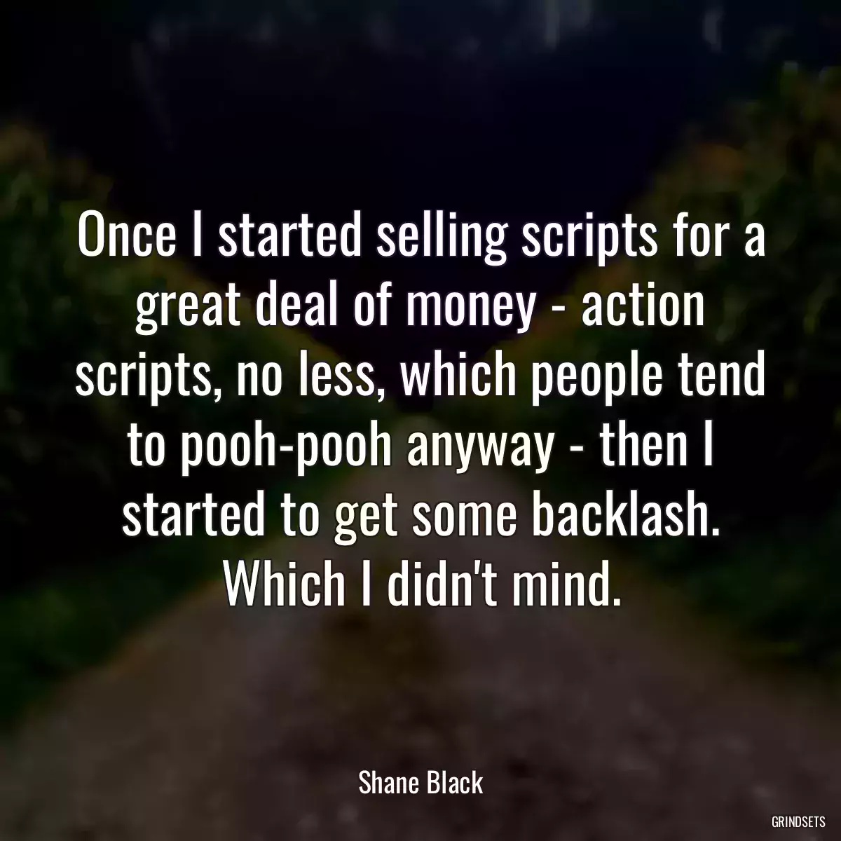 Once I started selling scripts for a great deal of money - action scripts, no less, which people tend to pooh-pooh anyway - then I started to get some backlash. Which I didn\'t mind.