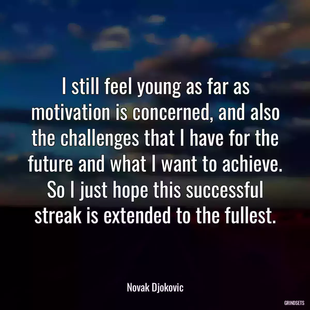 I still feel young as far as motivation is concerned, and also the challenges that I have for the future and what I want to achieve. So I just hope this successful streak is extended to the fullest.