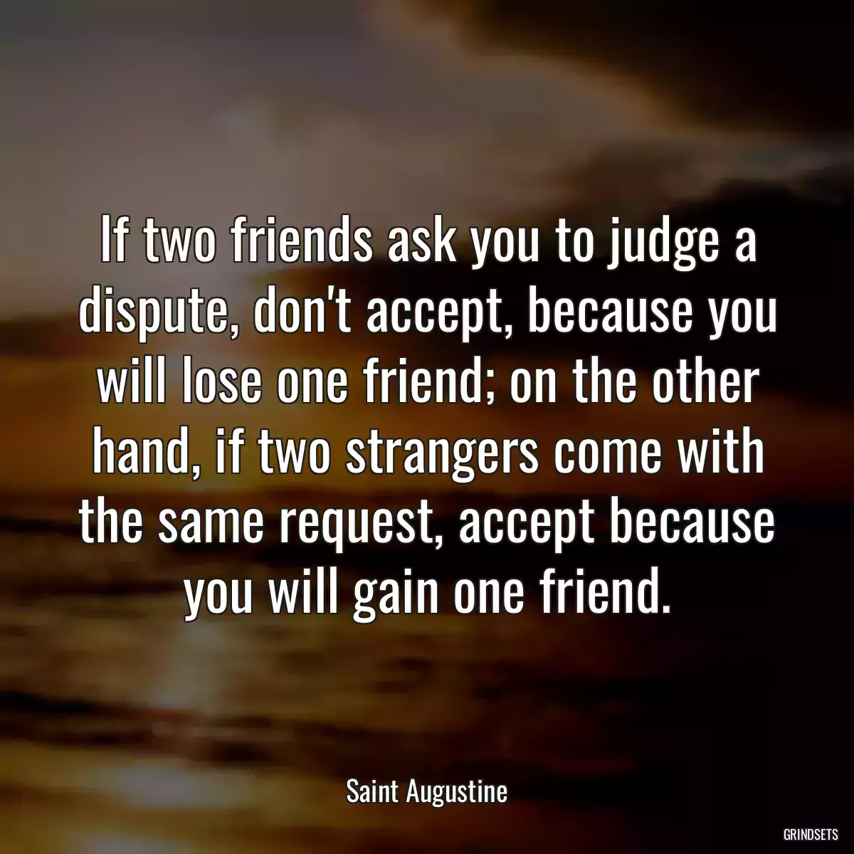 If two friends ask you to judge a dispute, don\'t accept, because you will lose one friend; on the other hand, if two strangers come with the same request, accept because you will gain one friend.