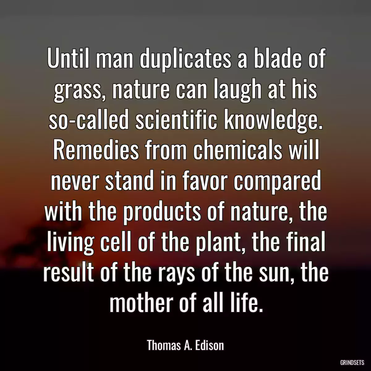 Until man duplicates a blade of grass, nature can laugh at his so-called scientific knowledge. Remedies from chemicals will never stand in favor compared with the products of nature, the living cell of the plant, the final result of the rays of the sun, the mother of all life.