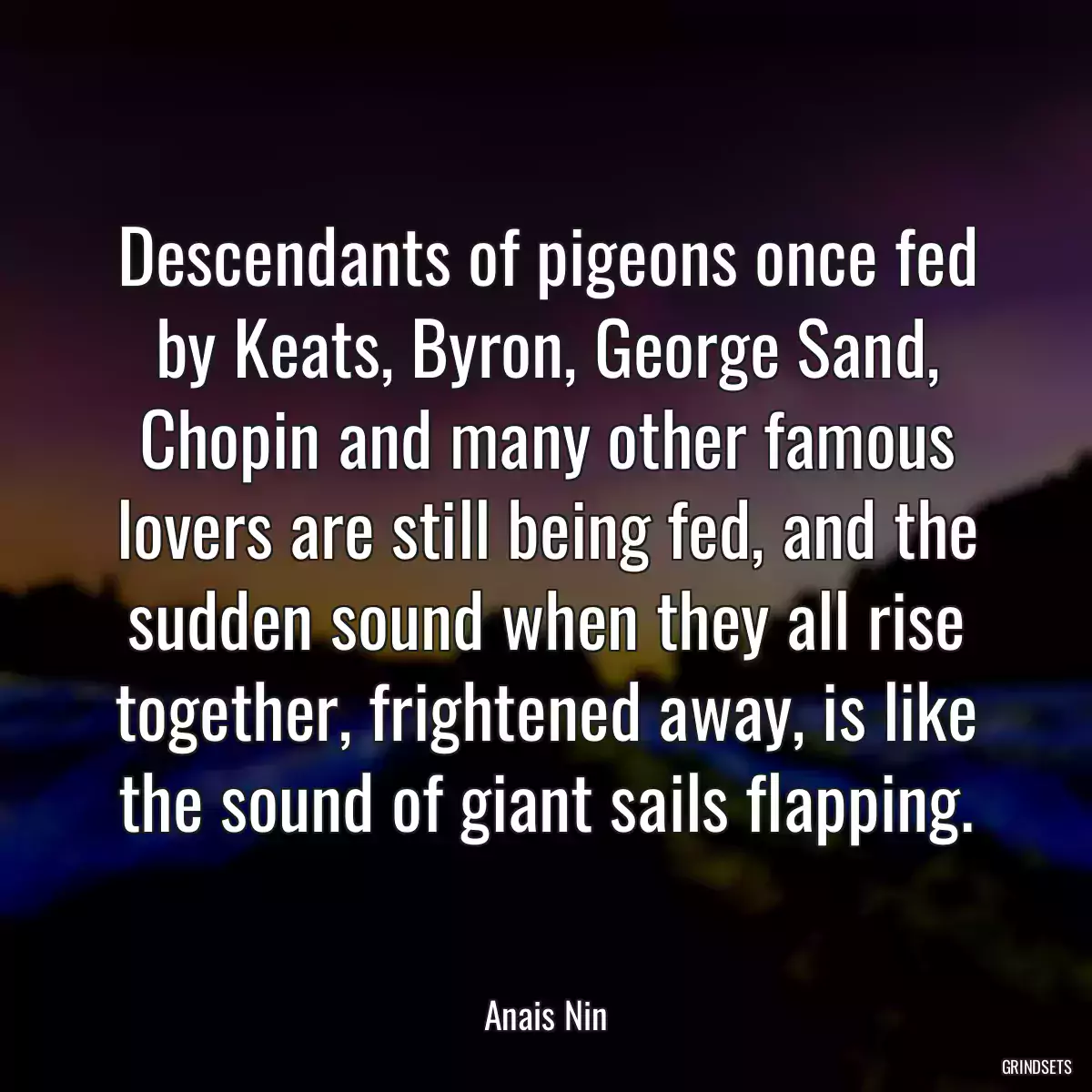 Descendants of pigeons once fed by Keats, Byron, George Sand, Chopin and many other famous lovers are still being fed, and the sudden sound when they all rise together, frightened away, is like the sound of giant sails flapping.