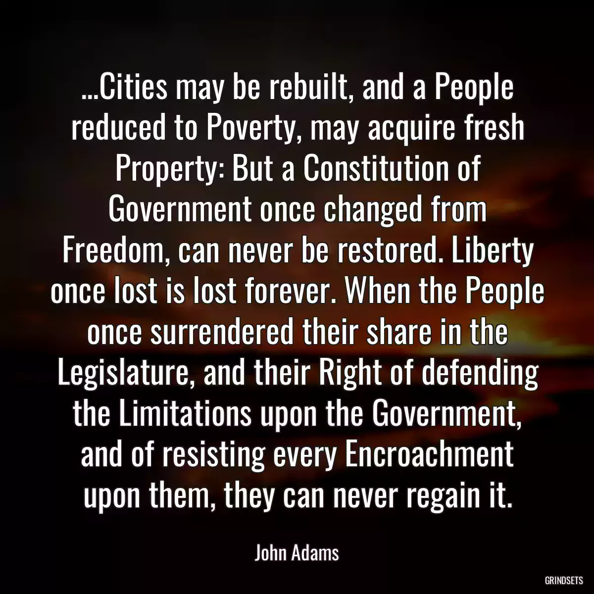 ...Cities may be rebuilt, and a People reduced to Poverty, may acquire fresh Property: But a Constitution of Government once changed from Freedom, can never be restored. Liberty once lost is lost forever. When the People once surrendered their share in the Legislature, and their Right of defending the Limitations upon the Government, and of resisting every Encroachment upon them, they can never regain it.