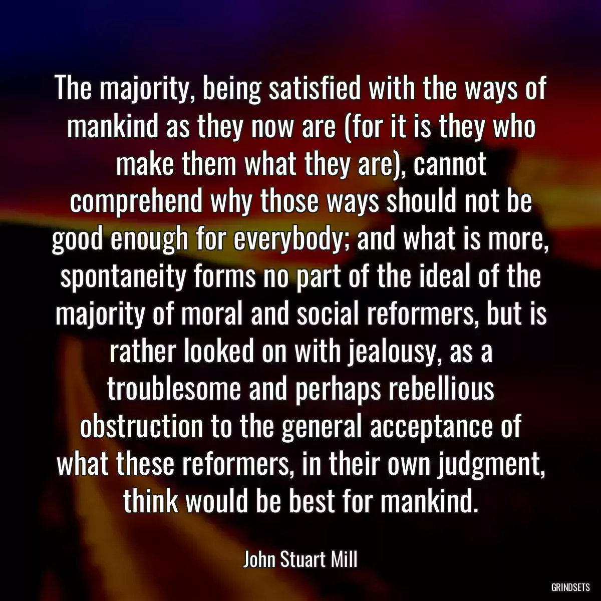 The majority, being satisfied with the ways of mankind as they now are (for it is they who make them what they are), cannot comprehend why those ways should not be good enough for everybody; and what is more, spontaneity forms no part of the ideal of the majority of moral and social reformers, but is rather looked on with jealousy, as a troublesome and perhaps rebellious obstruction to the general acceptance of what these reformers, in their own judgment, think would be best for mankind.