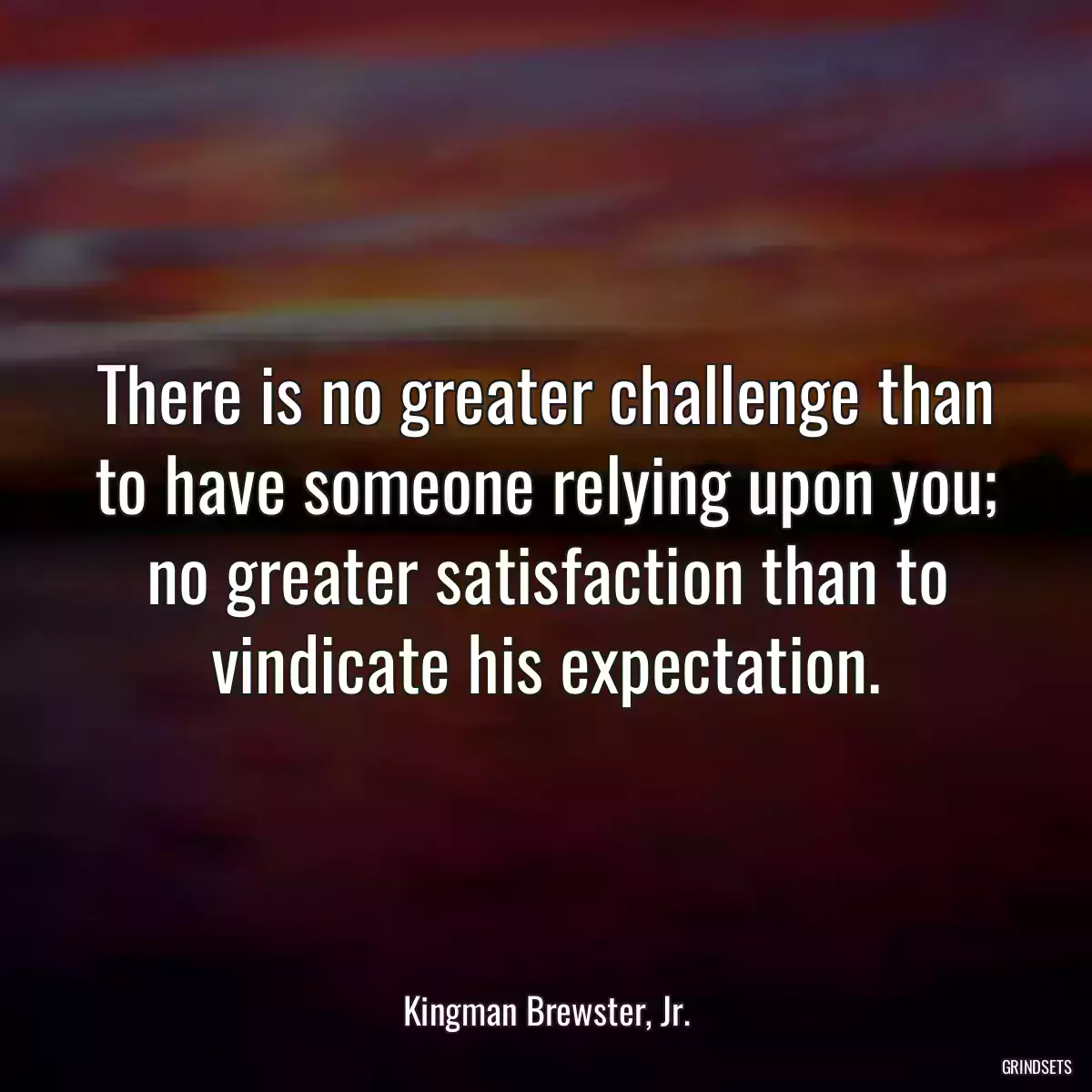 There is no greater challenge than to have someone relying upon you; no greater satisfaction than to vindicate his expectation.