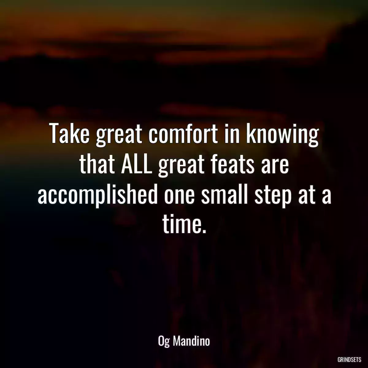 Take great comfort in knowing that ALL great feats are accomplished one small step at a time.