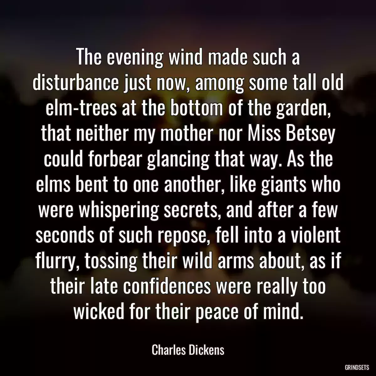 The evening wind made such a disturbance just now, among some tall old elm-trees at the bottom of the garden, that neither my mother nor Miss Betsey could forbear glancing that way. As the elms bent to one another, like giants who were whispering secrets, and after a few seconds of such repose, fell into a violent flurry, tossing their wild arms about, as if their late confidences were really too wicked for their peace of mind.