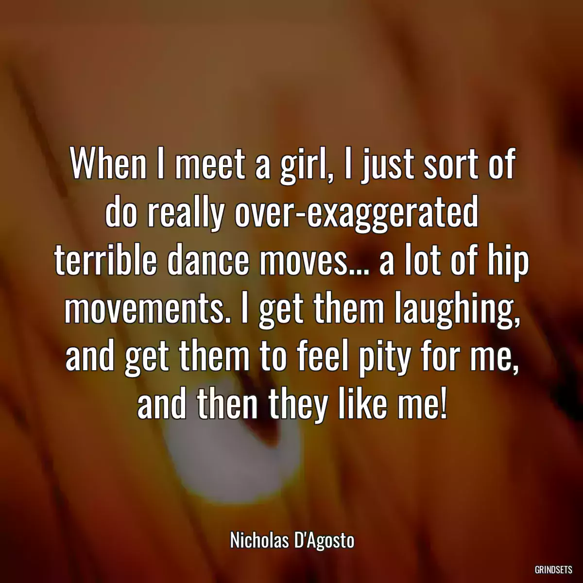 When I meet a girl, I just sort of do really over-exaggerated terrible dance moves... a lot of hip movements. I get them laughing, and get them to feel pity for me, and then they like me!