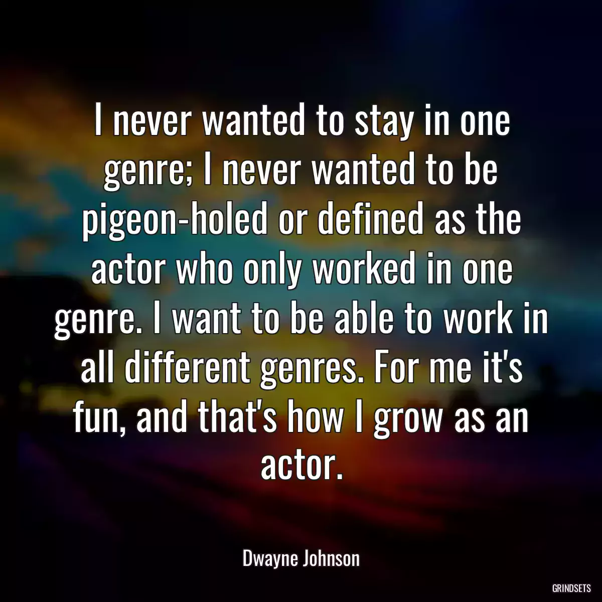 I never wanted to stay in one genre; I never wanted to be pigeon-holed or defined as the actor who only worked in one genre. I want to be able to work in all different genres. For me it\'s fun, and that\'s how I grow as an actor.